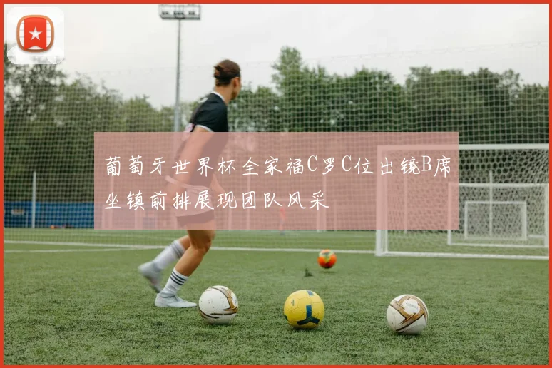 葡萄牙世界杯全家福C罗C位出镜B席坐镇前排展现团队风采