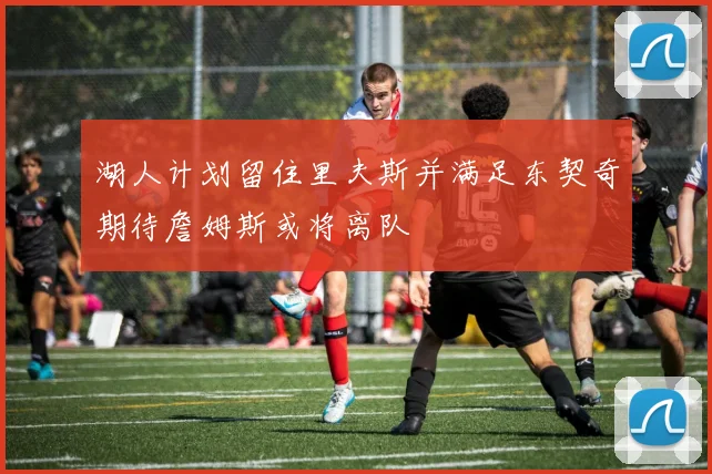 湖人计划留住里夫斯并满足东契奇期待詹姆斯或将离队
