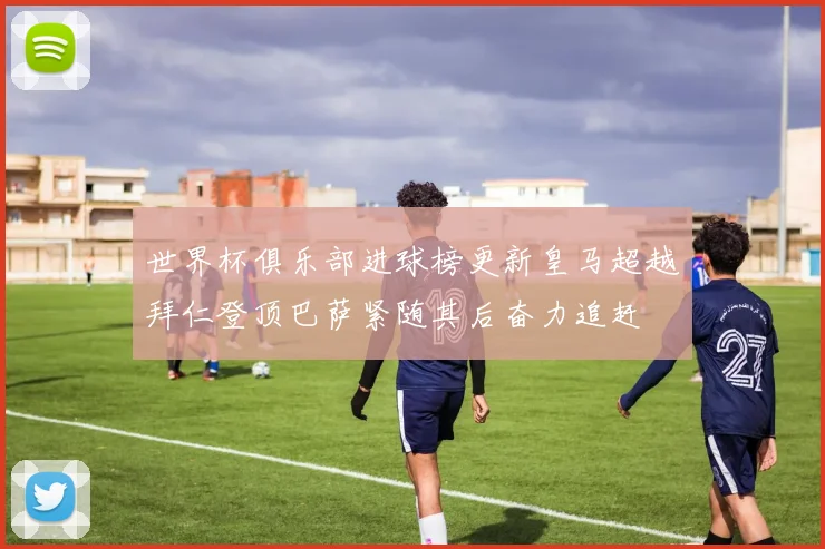 世界杯俱乐部进球榜更新皇马超越拜仁登顶巴萨紧随其后奋力追赶