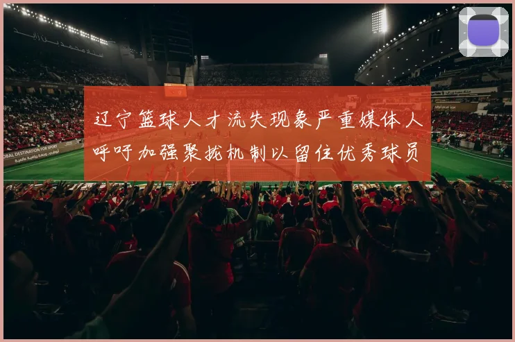 辽宁篮球人才流失现象严重媒体人呼吁加强聚拢机制以留住优秀球员