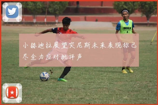 小赫迪拉展望突尼斯未来表现称已尽全力应对批评声