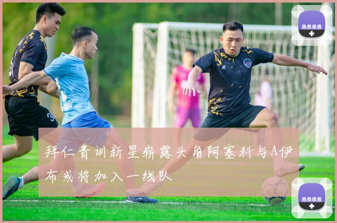 拜仁青训新星崭露头角阿塞科与A伊布或将加入一线队