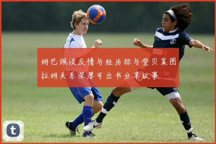 姆巴佩谈友情与经历称与登贝莱图拉姆关系深厚可出书分享故事