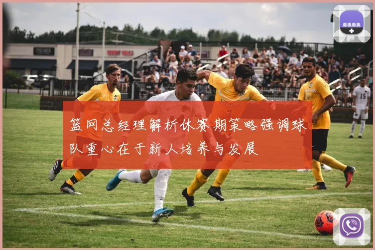 篮网总经理解析休赛期策略强调球队重心在于新人培养与发展