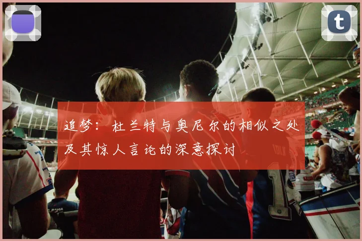 追梦:杜兰特与奥尼尔的相似之处及其惊人言论的深意探讨