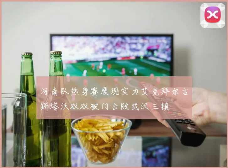 河南队热身赛展现实力艾克拜尔古斯塔沃双双破门击败武汉三镇