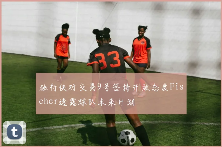 独行侠对交易9号签持开放态度Fischer透露球队未来计划