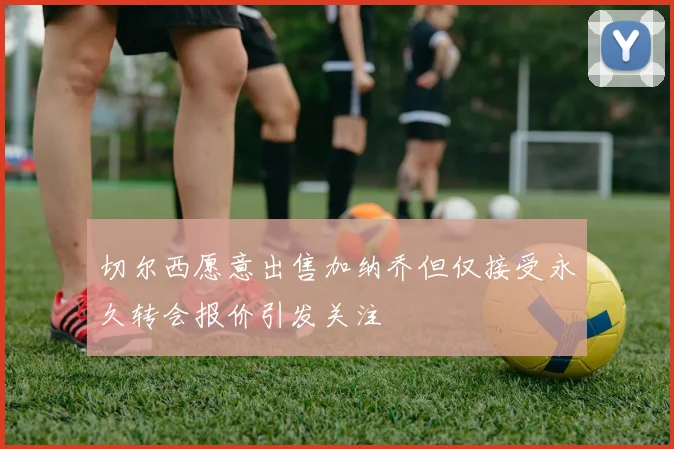 切尔西愿意出售加纳乔但仅接受永久转会报价引发关注