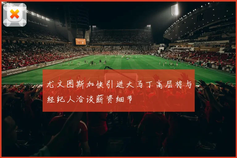 尤文图斯加快引进大马丁高层将与经纪人洽谈薪资细节