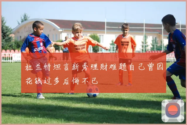 杜兰特坦言新秀理财难题自己曾因花钱过多后悔不已