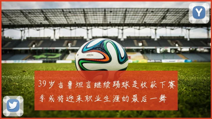 39岁吉鲁坦言继续踢球是收获下赛季或将迎来职业生涯的最后一舞