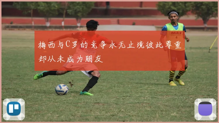梅西与C罗的竞争永无止境彼此尊重却从未成为朋友