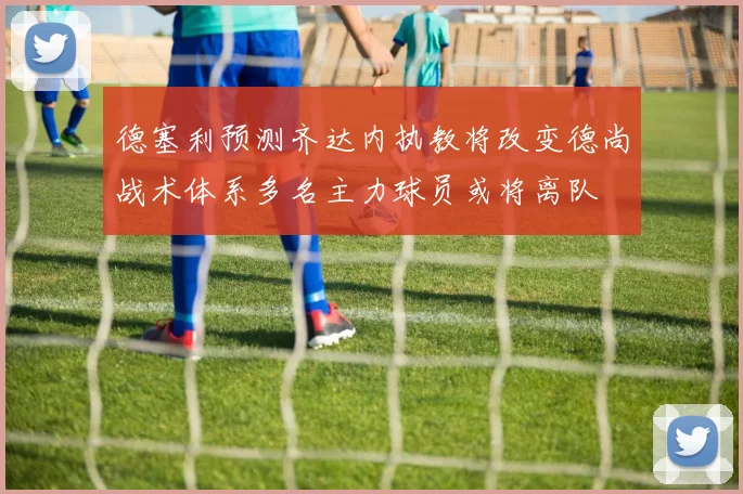 德塞利预测齐达内执教将改变德尚战术体系多名主力球员或将离队
