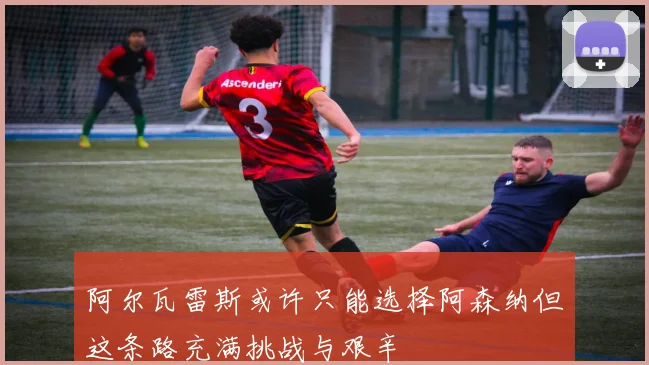 阿尔瓦雷斯或许只能选择阿森纳但这条路充满挑战与艰辛