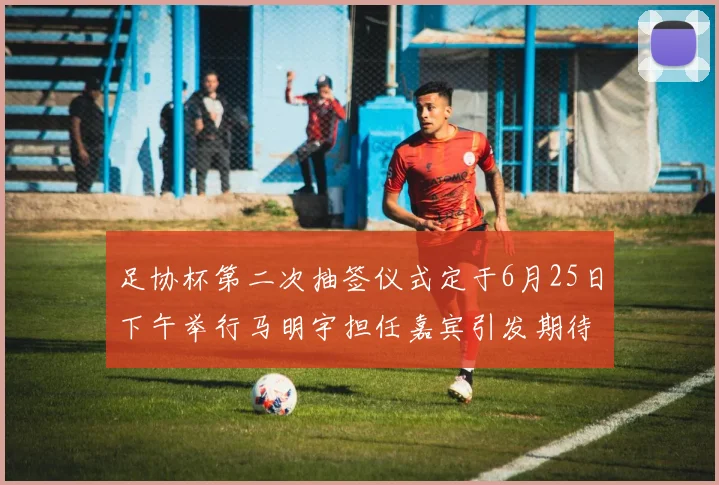 足协杯第二次抽签仪式定于6月25日下午举行马明宇担任嘉宾引发期待